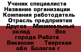 Ученик специалиста › Название организации ­ Компания-работодатель › Отрасль предприятия ­ Другое › Минимальный оклад ­ 50 000 - Все города Работа » Вакансии   . Тверская обл.,Бологое г.